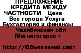 ПРЕДЛОЖЕНИЕ КРЕДИТА МЕЖДУ ЧАСТНОСТИ › Цена ­ 0 - Все города Услуги » Бухгалтерия и финансы   . Челябинская обл.,Магнитогорск г.